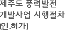 제주도 풍력발전 개발사업 시행절차 인.허가